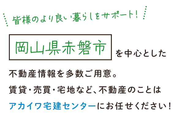 皆様のより良い暮らしをサポート！岡山県赤磐市を中心とした不動産情報を多数ご用意。賃貸・売買・宅地など、不動産のことはアカイワ宅建センターにお任せください！