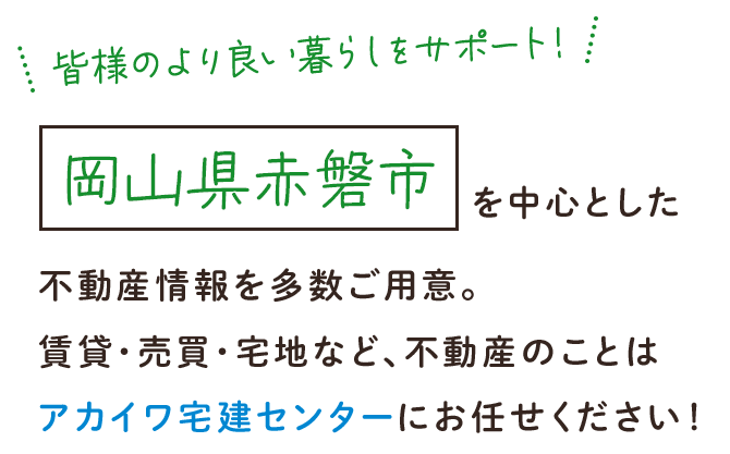 皆様のより良い暮らしをサポート！岡山県赤磐市を中心とした不動産情報を多数ご用意。賃貸・売買・宅地など、不動産のことはアカイワ宅建センターにお任せください！